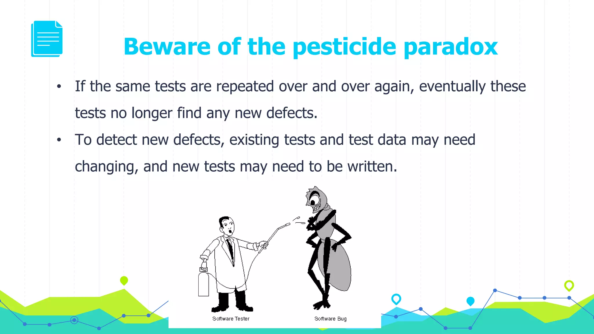 Beware of the pesticide paradox
• If the same tests are repeated over and over again, eventually these
tests no longer find any new defects.
• To detect new defects, existing tests and test data may need
changing, and new tests may need to be written.
 