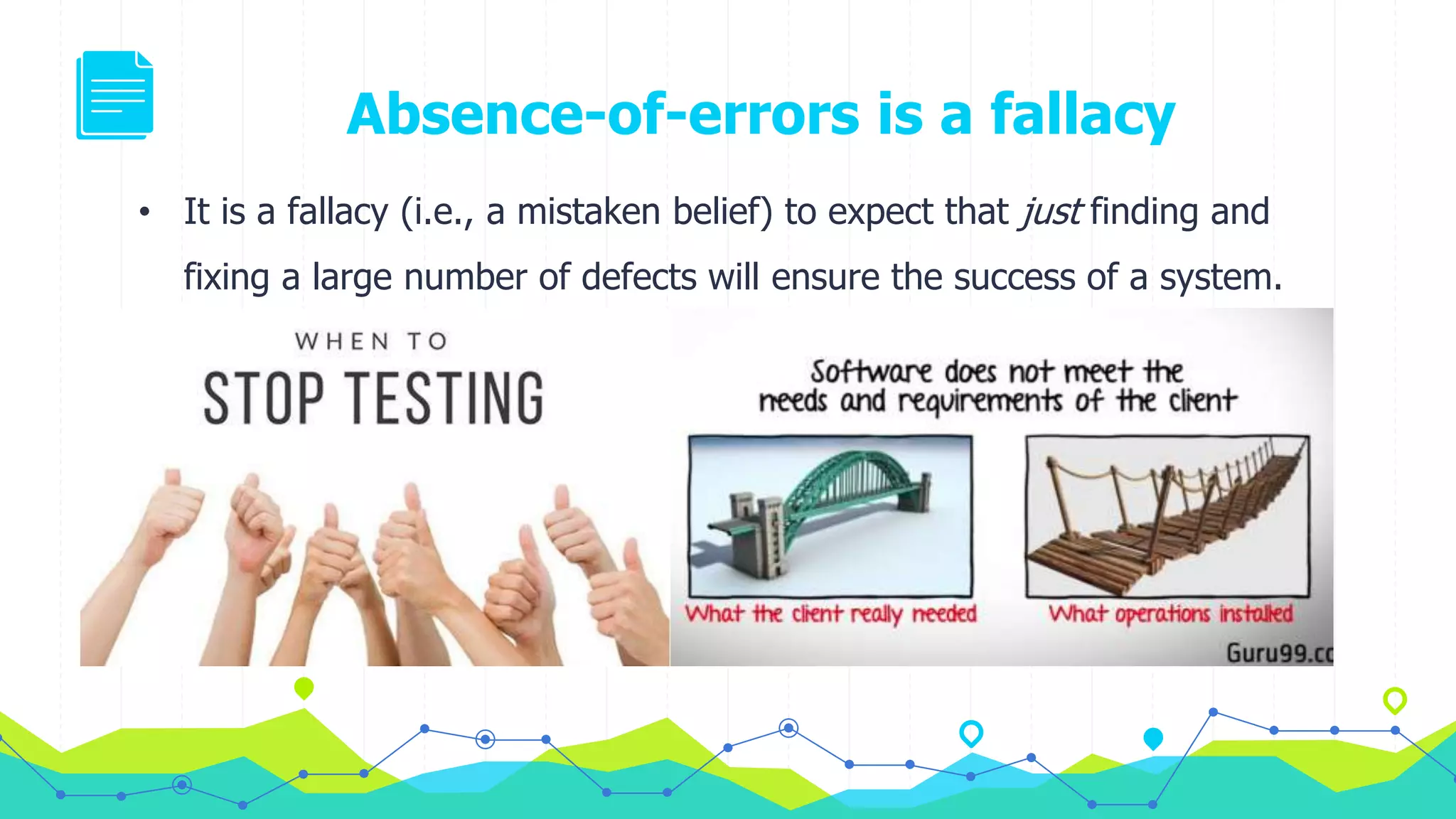 Absence-of-errors is a fallacy
• It is a fallacy (i.e., a mistaken belief) to expect that just finding and
fixing a large number of defects will ensure the success of a system.
 