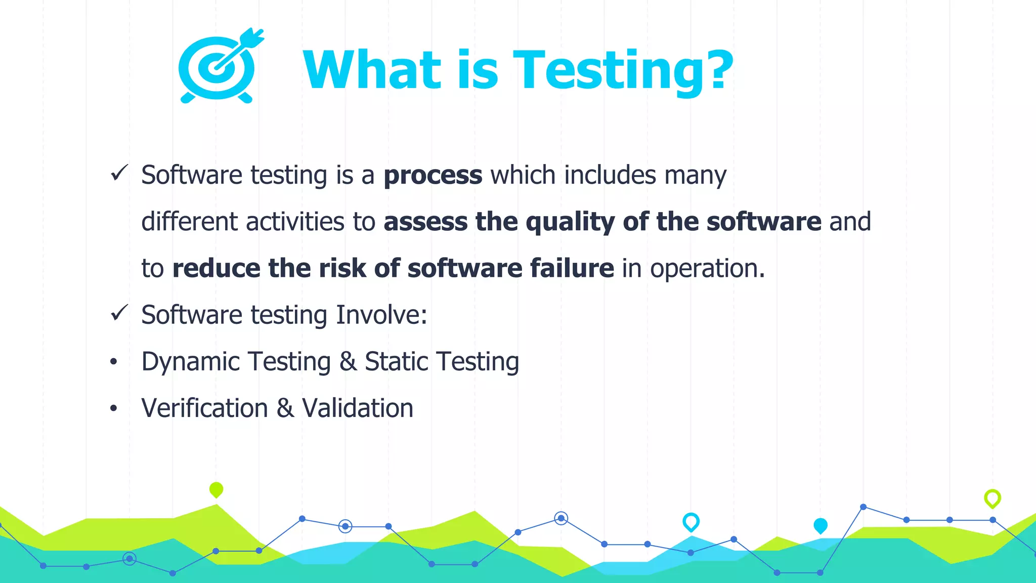 What is Testing?
 Software testing is a process which includes many
different activities to assess the quality of the software and
to reduce the risk of software failure in operation.
 Software testing Involve:
• Dynamic Testing & Static Testing
• Verification & Validation
 