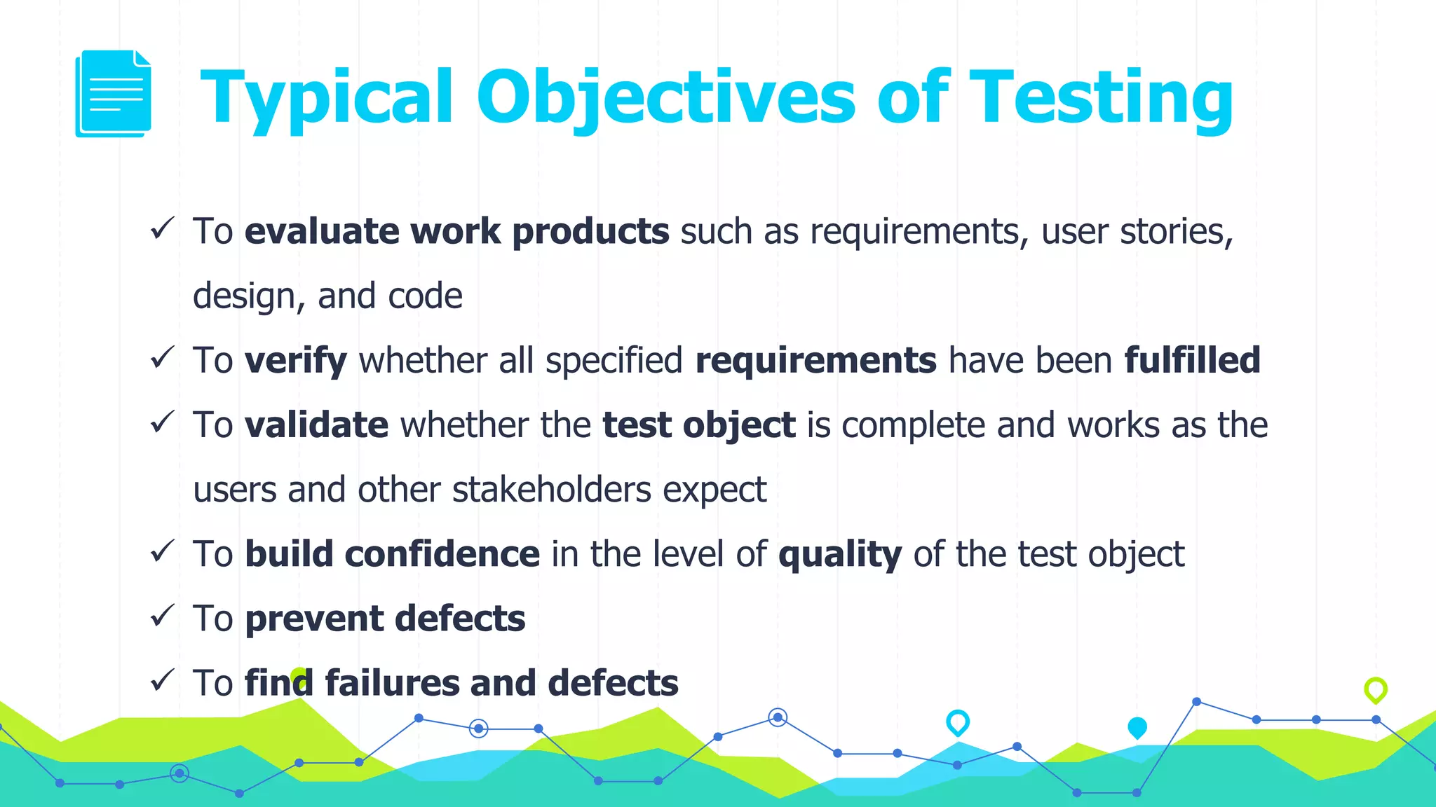 Typical Objectives of Testing
 To evaluate work products such as requirements, user stories,
design, and code
 To verify whether all specified requirements have been fulfilled
 To validate whether the test object is complete and works as the
users and other stakeholders expect
 To build confidence in the level of quality of the test object
 To prevent defects
 To find failures and defects
 