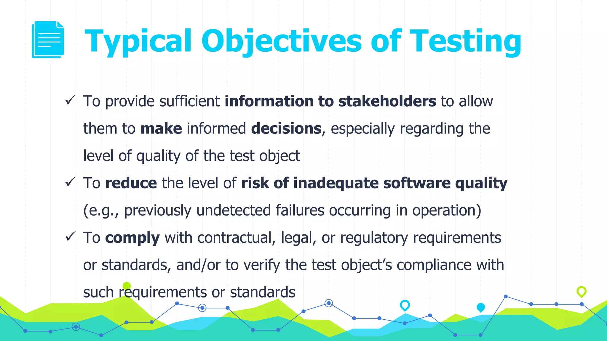 Typical Objectives of Testing
 To provide sufficient information to stakeholders to allow
them to make informed decisions, especially regarding the
level of quality of the test object
 To reduce the level of risk of inadequate software quality
(e.g., previously undetected failures occurring in operation)
 To comply with contractual, legal, or regulatory requirements
or standards, and/or to verify the test object’s compliance with
such requirements or standards
 