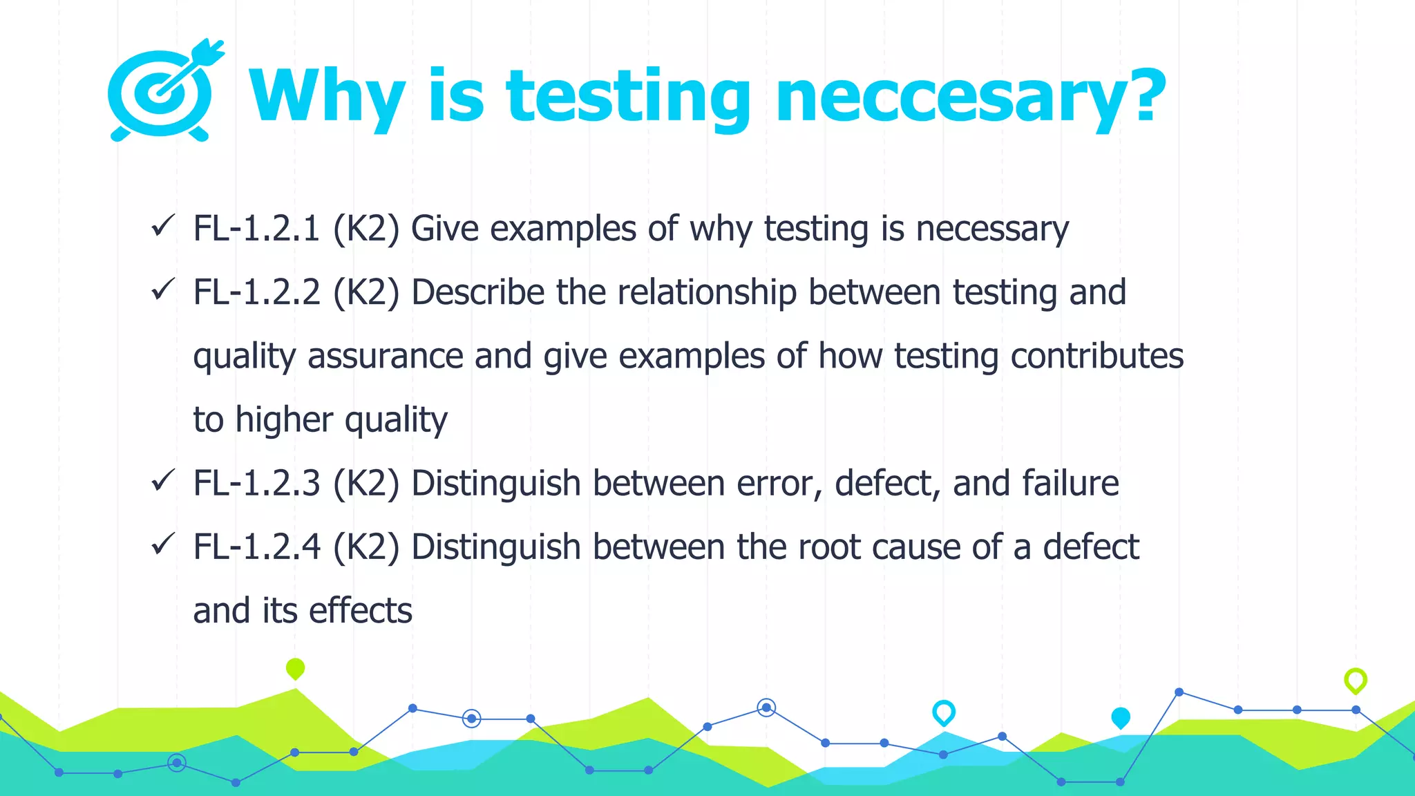 Why is testing neccesary?
 FL-1.2.1 (K2) Give examples of why testing is necessary
 FL-1.2.2 (K2) Describe the relationship between testing and
quality assurance and give examples of how testing contributes
to higher quality
 FL-1.2.3 (K2) Distinguish between error, defect, and failure
 FL-1.2.4 (K2) Distinguish between the root cause of a defect
and its effects
 