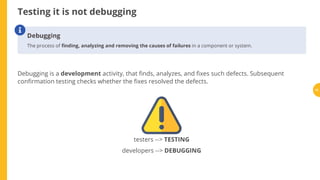 Testing it is not debugging
Debugging is a development activity, that nds, analyzes, and xes such defects. Subsequent
con rmation testing checks whether the xes resolved the defects.
Debugging
The process of nding, analyzing and removing the causes of failures in a component or system.

testers --> TESTING
developers --> DEBUGGING
12
 