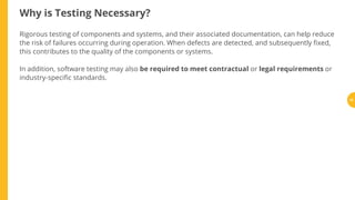 Why is Testing Necessary?
Rigorous testing of components and systems, and their associated documentation, can help reduce
the risk of failures occurring during operation. When defects are detected, and subsequently xed,
this contributes to the quality of the components or systems.
In addition, software testing may also be required to meet contractual or legal requirements or
industry-speci c standards.
15
 