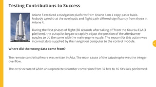 Testing Contributions to Success
Ariane 5 received a navigation platform from Ariane 4 on a copy-paste basis.
Nobody cared that the overloads and ight path di ered signi cantly from those in
Ariane 4.
During the rst phases of ight (30 seconds after taking o from the Kourou ELA-3
platform), the autopilot began to rapidly adjust the position of the afterburner
nozzles to do the same with the main engine nozzle. The reason for this action was
incorrect data supplied by the navigation computer to the control module.
Where did the wrong data come from?
The remote control software was written in Ada. The main cause of the catastrophe was the integer
over ow.
The error occurred when an unprotected number conversion from 32 bits to 16 bits was performed.
17
 