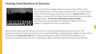 Testing Contributions to Success
For over 50 million people, these were three days of fear, panic
and a real life lesson. All through a certain server in a small control
room of the FirstEnergy corporation. Due to a minor error in the
software, a minor and harmless failure turned into an uncontrolled
energy disaster. As many as 265 power plants failed!
All of New York was plunged into darkness. Within moments,
millions of people lost access to electricity.
After the job queue was full, the primary server crashed, followed by the failover server. The
operators could not react because the error caused the delay in displaying the images on the control
screens from 2 seconds to 59! After a few alarming phone calls and the rst breakdowns, the
technicians, looking at the monitors, calmed the callers and informed that everything looked OK.
18
 
