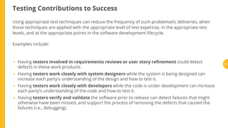 Testing Contributions to Success
Using appropriate test techniques can reduce the frequency of such problematic deliveries, when
those techniques are applied with the appropriate level of test expertise, in the appropriate test
levels, and at the appropriate points in the software development lifecycle.
Examples include:
Having testers involved in requirements reviews or user story re nement could detect
defects in these work products.
Having testers work closely with system designers while the system is being designed can
increase each party’s understanding of the design and how to test it.
Having testers work closely with developers while the code is under development can increase
each party’s understanding of the code and how to test it.
Having testers verify and validate the software prior to release can detect failures that might
otherwise have been missed, and support the process of removing the defects that caused the
failures (i.e., debugging).
•
•
•
•
19
 
