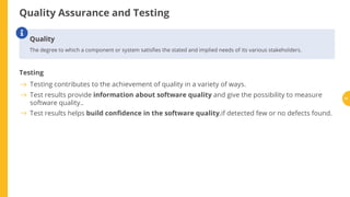 Quality Assurance and Testing
Testing
Quality
The degree to which a component or system satis es the stated and implied needs of its various stakeholders.

Testing contributes to the achievement of quality in a variety of ways.
Test results provide information about software quality and give the possibility to measure
software quality..
Test results helps build con dence in the software quality,if detected few or no defects found.
21
 