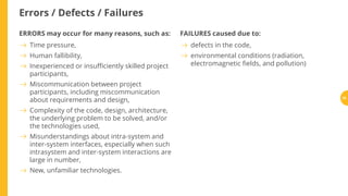 Errors / Defects / Failures
ERRORS may occur for many reasons, such as: FAILURES caused due to:
Time pressure,
Human fallibility,
Inexperienced or insu ciently skilled project
participants,
Miscommunication between project
participants, including miscommunication
about requirements and design,
Complexity of the code, design, architecture,
the underlying problem to be solved, and/or
the technologies used,
Misunderstandings about intra-system and
inter-system interfaces, especially when such
intrasystem and inter-system interactions are
large in number,
New, unfamiliar technologies.
defects in the code,
environmental conditions (radiation,
electromagnetic elds, and pollution)
25
 