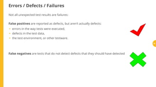Errors / Defects / Failures
Not all unexpected test results are failures:
False positives are reported as defects, but aren’t actually defects:
errors in the way tests were executed,
defects in the test data,
the test environment, or other testware.
False negatives are tests that do not detect defects that they should have detected
•
•
•
26
 