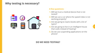 Why testing is necessary?
A few questions:
1. Will we trust a medical device that is not
tested?
2. Will we use a car where the speed index is not
working properly?
3. Are we going to read e-books with a lot of
typos?
4. Are we going to live in an intelligent house
that cools instead of heating?
5. Do we use suspending applications on the
phone?
DO WE NEED TESTING?
3
 
