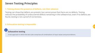 Seven Testing Principles
1. Testing shows the presence of defects, not their absence
Testing can show that defects are present, but cannot prove that there are no defects. Testing
reduces the probability of undiscovered defects remaining in the software but, even if no defects are
found, testing is not a proof of correctness.
2. Exhaustive testing is impossible
Exhaustive testing
A test approach in which the test suite comprises all combinations of input values and preconditions.

30
 
