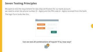 Seven Testing Principles
We want to test the requirement for two-step veri cation for our bank account.
we need to enter the phone number (9 - digits) and the PIN code (4 - digits) received from the bank
The login form looks like this
Can we test all combinations of inputs? If so, how way?
31
 
