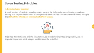 Seven Testing Principles
Predicted defect clusters, and the actual observed defect clusters in test or operation, are an
important input into a risk analysis used to focus the test e ort
4. Defects cluster together
A small number of modules usually contains most of the defects discovered during pre-release
testing, or is responsible for most of the operational failures. We can use it here the Pareto principle
that 80% of the e ects are the result of 20% of causes.
34
 