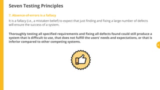 Seven Testing Principles
7. Absence-of-errors is a fallacy
It is a fallacy (i.e., a mistaken belief) to expect that just nding and xing a large number of defects
will ensure the success of a system.
Thoroughly testing all speci ed requirements and xing all defects found could still produce a
system that is di cult to use, that does not ful ll the users’ needs and expectations, or that is
inferior compared to other competing systems.
40
 