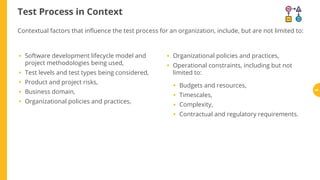 Test Process in Context
Software development lifecycle model and
project methodologies being used,
Test levels and test types being considered,
Product and project risks,
Business domain,
Organizational policies and practices,
Organizational policies and practices,
Operational constraints, including but not
limited to:
Budgets and resources,
Timescales,
Complexity,
Contractual and regulatory requirements.
Contextual factors that in uence the test process for an organization, include, but are not limited to:
•
•
•
•
•
•
•
•
•
•
•
44
 