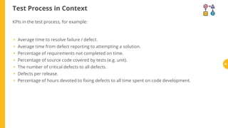 Test Process in Context
KPIs in the test process, for example:
Average time to resolve failure / defect.
Average time from defect reporting to attempting a solution.
Percentage of requirements not completed on time.
Percentage of source code covered by tests (e.g. unit).
The number of critical defects to all defects.
Defects per release.
Percentage of hours devoted to xing defects to all time spent on code development.
•
•
•
•
•
•
•
46
 