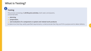 What is Testing?
Testing
The process consisting of all lifecycle activities, both static and dynamic,
concerned with:
planning,
preparation,
and evaluation of a component or system and related work products
to determine that they satisfy speci ed requirements, to demonstrate that they are t for purpose and to detect defects.

•
•
•
5
 