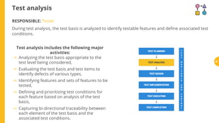 Test analysis
RESPONSIBLE: Tester
During test analysis, the test basis is analyzed to identify testable features and de ne associated test
conditions.
Test analysis includes the following major
activities:
Analyzing the test basis appropriate to the
test level being considered,
Evaluating the test basis and test items to
identify defects of various types,
Identifying features and sets of features to be
tested,
De ning and prioritizing test conditions for
each feature based on analysis of the test
basis,
Capturing bi-directional traceability between
each element of the test basis and the
associated test conditions.
52
 