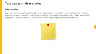 Test analysis - User stories
User stories
is a convenient form of expressing the expected business value. User stories are written in such a
way that they can be understood by both people from the business side of the project, as well as by
engineers. They are simple in structure and provide a good platform for conversation.
Źródło
55
 