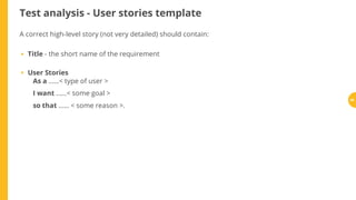 Test analysis - User stories template
A correct high-level story (not very detailed) should contain:
Title - the short name of the requirement
User Stories
As a ......< type of user >
I want ......< some goal >
so that ...... < some reason >.
•
•
56
 