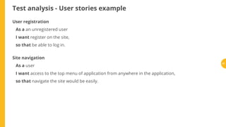 Test analysis - User stories example
User registration
As a an unregistered user
I want register on the site,
so that be able to log in.
Site navigation
As a user
I want access to the top menu of application from anywhere in the application,
so that navigate the site would be easily.
57
 