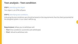 Test analysis - Test condition
STEP 1. Identifying test object
Test object is an ATM software.
STEP 2. Identifying test conditions.
Indicating the test conditions we should be based on the requirements that the client presented for
the designed system. In our case it will be e.g.
Requirement: allows you to withdraw cash
TCo1 (Test condition): successful cash withdrawal,
TCo2: refusal to withdraw cash.
•
•
59
 
