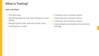 What is Testing?
Test activities:
Test planning,
Identifying features and sets of features to be
tested,
Designing test cases and sets of test cases,
Checking test results,
Creating a test summary report,
Checking entry and exit criteria,
Creating a test summary report,
Code and documentations review (static
testing).
6
 