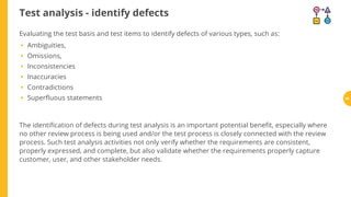 Test analysis - identify defects
Ambiguities,
Omissions,
Inconsistencies
Inaccuracies
Contradictions
Super uous statements
The identi cation of defects during test analysis is an important potential bene t, especially where
no other review process is being used and/or the test process is closely connected with the review
process. Such test analysis activities not only verify whether the requirements are consistent,
properly expressed, and complete, but also validate whether the requirements properly capture
customer, user, and other stakeholder needs.
Evaluating the test basis and test items to identify defects of various types, such as:
•
•
•
•
•
• 60
 