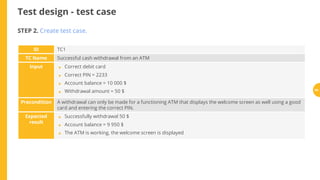 Test design - test case
ID TC1
TC Name Successful cash withdrawal from an ATM
Input Correct debit card
Correct PIN = 2233
Account balance = 10 000 $
Withdrawal amount = 50 $
Precondition A withdrawal can only be made for a functioning ATM that displays the welcome screen as well using a good
card and entering the correct PIN.
Expected
result
Successfully withdrawal 50 $
Account balance = 9 950 $
The ATM is working, the welcome screen is displayed
STEP 2. Create test case.
•
•
•
•
•
•
•
64
 