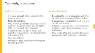 Test design - test case
High-level test cases Low-level test cases
It is more general. It leaves space for the
tester to interpret.
Easier to maintain.
They provide greater test coverage, because
each time the performance may be slightly
di erent (e.g. used other test data).
A better choice if we do not have a well-
described requirement, or the functionality is
not implemented.
Poor repeatability.
May require good application knowledge or
testing experience.
Describes the test process in detail. It has
carefully written steps and often test data.
It guarantees repeatability. Each test case
run will be the same.
It does not require a lot of experience from
the tester and in-depth knowledge of the
application.
They can be di cult to maintain. Change in
the app can make us x many test cases.
66
 