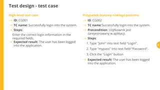 Test design - test case
High-level test case
Enter the correct login information in the
required elds.
Przypadek testowy niskiego poziomu
1. Type "John" into text eld "Login".
2. Type "mypass" into text eld "Password".
3. Click the "Login" button
ID: CG001
TC name: Successfully login into the system.
Steps:
Expected result: The user has been logged
into the application.
ID: CG002
TC name:Successfully login into the system.
Precondition: Użytkownik jest
zarejestrowany w aplikacji.
Steps:
Expected result: The user has been logged
into the application.
67
 