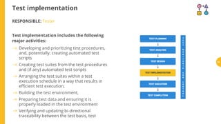 Test implementation
RESPONSIBLE: Tester
Test implementation includes the following
major activities:
Developing and prioritizing test procedures,
and, potentially, creating automated test
scripts
Creating test suites from the test procedures
and (if any) automated test scripts
Arranging the test suites within a test
execution schedule in a way that results in
e cient test execution,
Building the test environment,
Preparing test data and ensuring it is
properly loaded in the test environment
Verifying and updating bi-directional
traceability between the test basis, test
68
 