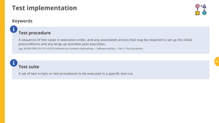 Test implementation
Keywords
Test procedure
A sequence of test cases in execution order, and any associated actions that may be required to set up the initial
preconditions and any wrap up activities post execution.
(wg. ISO/IEC/IEEE 29119-2 (2013) Software and systems engineering — Software testing — Part 2: Test processes)

Test suite
A set of test scripts or test procedures to be executed in a speci c test run.
 69
 
