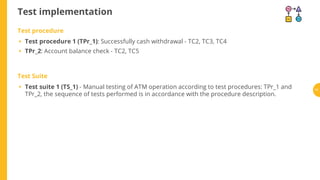 Test implementation
Test procedure
Test procedure 1 (TPr_1): Successfully cash withdrawal - TC2, TC3, TC4
TPr_2: Account balance check - TC2, TC5
Test Suite
Test suite 1 (TS_1) - Manual testing of ATM operation according to test procedures: TPr_1 and
TPr_2, the sequence of tests performed is in accordance with the procedure description.
•
•
• 71
 