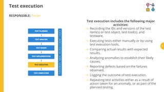 Test execution
RESPONSIBLE: Tester
Test execution includes the following major
activities:
Recording the IDs and versions of the test
item(s) or test object, test tool(s), and
testware,
Executing tests either manually or by using
test execution tools,
Comparing actual results with expected
results,
Analyzing anomalies to establish their likely
causes,
Reporting defects based on the failures
observed,
Logging the outcome of test execution,
Repeating test activities either as a result of
action taken for an anomaly, or as part of the
planned testing,
72
 