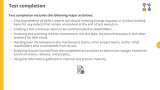 Test completion
Test completion includes the following major activities:
Checking whether all defect reports are closed, entering change requests or product backlog
items for any defects that remain unresolved at the end of test execution,
Creating a test summary report to be communicated to stakeholders,
Finalizing and archiving the test environment, the test data, the test infrastructure, and other
testware for later reuse,
Handing over the testware to the maintenance teams, other project teams, and/or other
stakeholders who could bene t from its use,
Analyzing lessons learned from the completed test activities to determine changes needed for
future iterations, releases, and projects,
Using the information gathered to improve test process maturity.
74
 