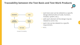 Example of traceability.
each test case can be related to a speci c
design element (line of code, function,
module, system, etc.),
with each element of the design may be
related to some risk,
each risk can be related to a speci c
requirement,
e.t.c.
Traceability between the Test Basis and Test Work Products
•
•
•
•
81
 