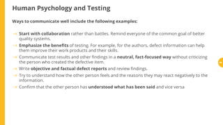 Human Psychology and Testing
Ways to communicate well include the following examples:
Start with collaboration rather than battles. Remind everyone of the common goal of better
quality systems.
Emphasize the bene ts of testing. For example, for the authors, defect information can help
them improve their work products and their skills.
Communicate test results and other ndings in a neutral, fact-focused way without criticizing
the person who created the defective item.
Write objective and factual defect reports and review ndings.
Try to understand how the other person feels and the reasons they may react negatively to the
information.
Con rm that the other person has understood what has been said and vice versa
86
 