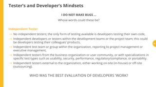 Tester’s and Developer’s Mindsets
I DO NOT MAKE BUGS ...
Whose words could these be?
Independent Tester
WHO WAS THE BEST EVALUATION OF DEVELOPERS 'WORK?
No independent testers; the only form of testing available is developers testing their own code,
Independent developers or testers within the development teams or the project team; this could
be developers testing their colleagues’ products,
Independent test team or group within the organization, reporting to project management or
executive management,
Independent testers from the business organization or user community, or with specializations in
speci c test types such as usability, security, performance, regulatory/compliance, or portability.
Independent testers external to the organization, either working on-site (in-house) or o -site
(outsourcing).
88
 