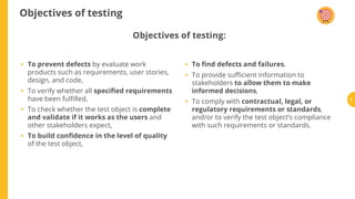 Objectives of testing
To prevent defects by evaluate work
products such as requirements, user stories,
design, and code,
To verify whether all speci ed requirements
have been ful lled,
To check whether the test object is complete
and validate if it works as the users and
other stakeholders expect,
To build con dence in the level of quality
of the test object,
To nd defects and failures,
To provide su cient information to
stakeholders to allow them to make
informed decisions,
To comply with contractual, legal, or
regulatory requirements or standards,
and/or to verify the test object’s compliance
with such requirements or standards.
Objectives of testing:
•
•
•
•
•
•
• 9
 