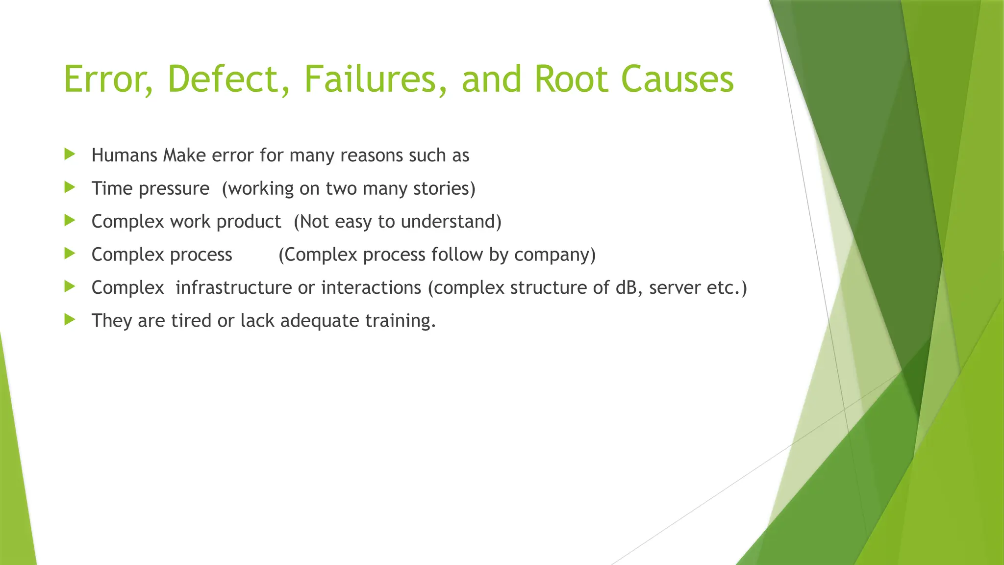 Error, Defect, Failures, and Root Causes
 Humans Make error for many reasons such as
 Time pressure (working on two many stories)
 Complex work product (Not easy to understand)
 Complex process (Complex process follow by company)
 Complex infrastructure or interactions (complex structure of dB, server etc.)
 They are tired or lack adequate training.
 