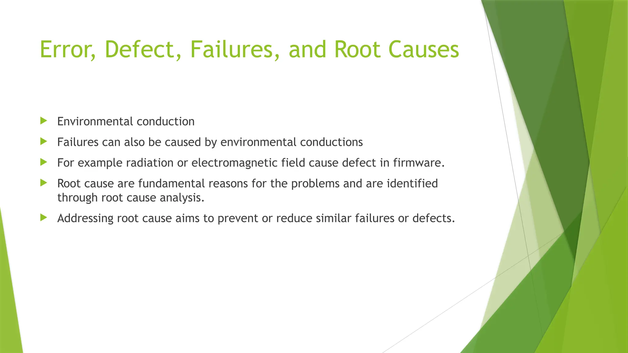Error, Defect, Failures, and Root Causes
 Environmental conduction
 Failures can also be caused by environmental conductions
 For example radiation or electromagnetic field cause defect in firmware.
 Root cause are fundamental reasons for the problems and are identified
through root cause analysis.
 Addressing root cause aims to prevent or reduce similar failures or defects.
 