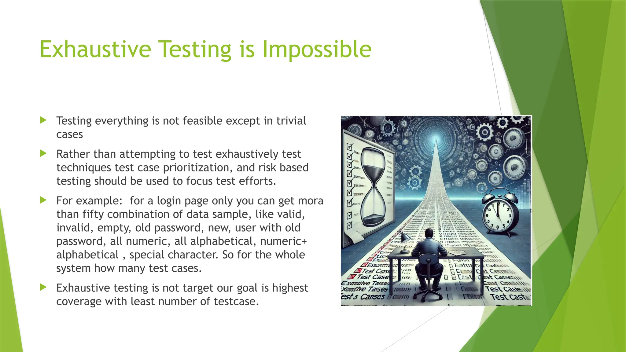 Exhaustive Testing is Impossible
 Testing everything is not feasible except in trivial
cases
 Rather than attempting to test exhaustively test
techniques test case prioritization, and risk based
testing should be used to focus test efforts.
 For example: for a login page only you can get mora
than fifty combination of data sample, like valid,
invalid, empty, old password, new, user with old
password, all numeric, all alphabetical, numeric+
alphabetical , special character. So for the whole
system how many test cases.
 Exhaustive testing is not target our goal is highest
coverage with least number of testcase.
 