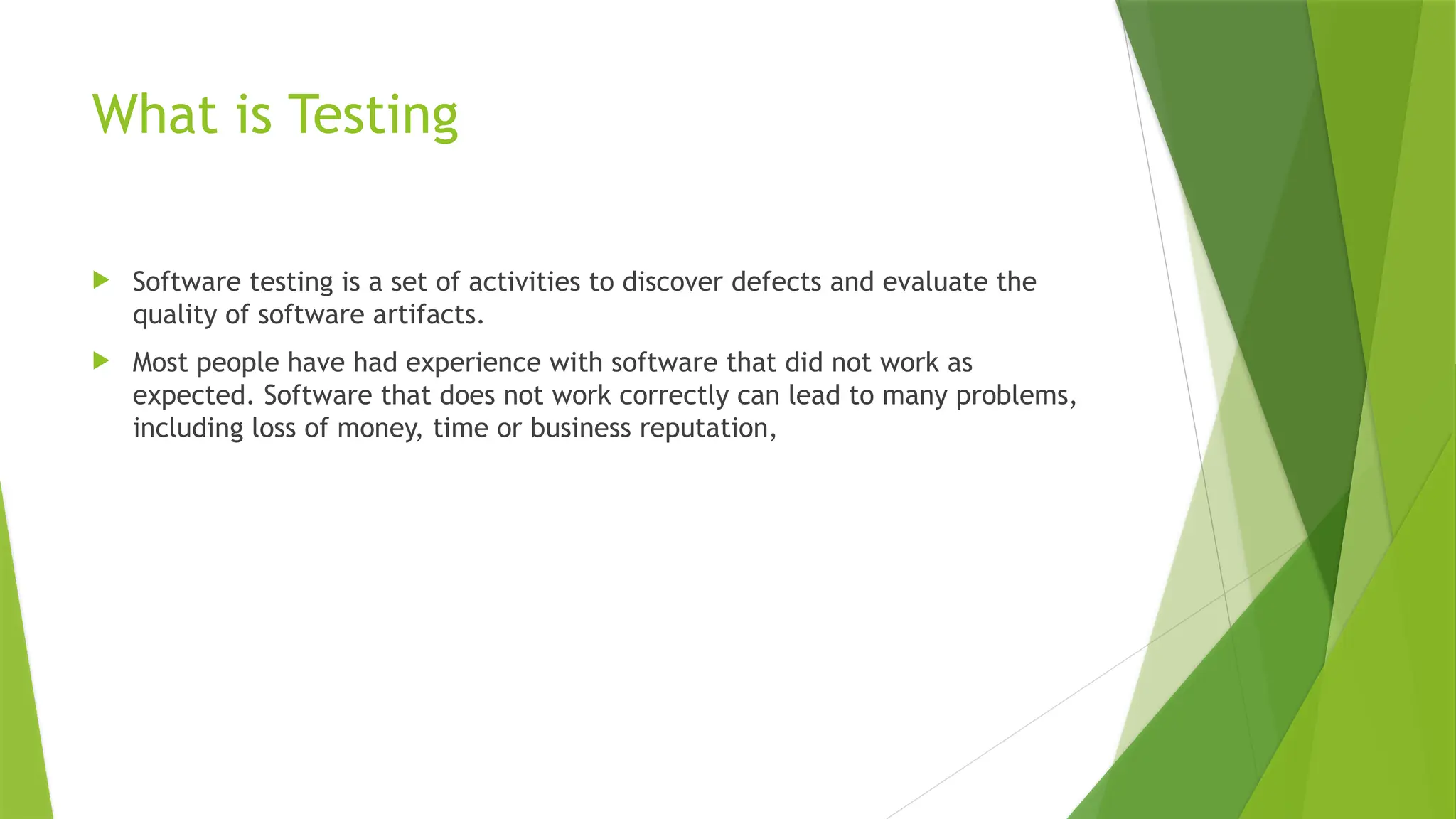 What is Testing
 Software testing is a set of activities to discover defects and evaluate the
quality of software artifacts.
 Most people have had experience with software that did not work as
expected. Software that does not work correctly can lead to many problems,
including loss of money, time or business reputation,
 