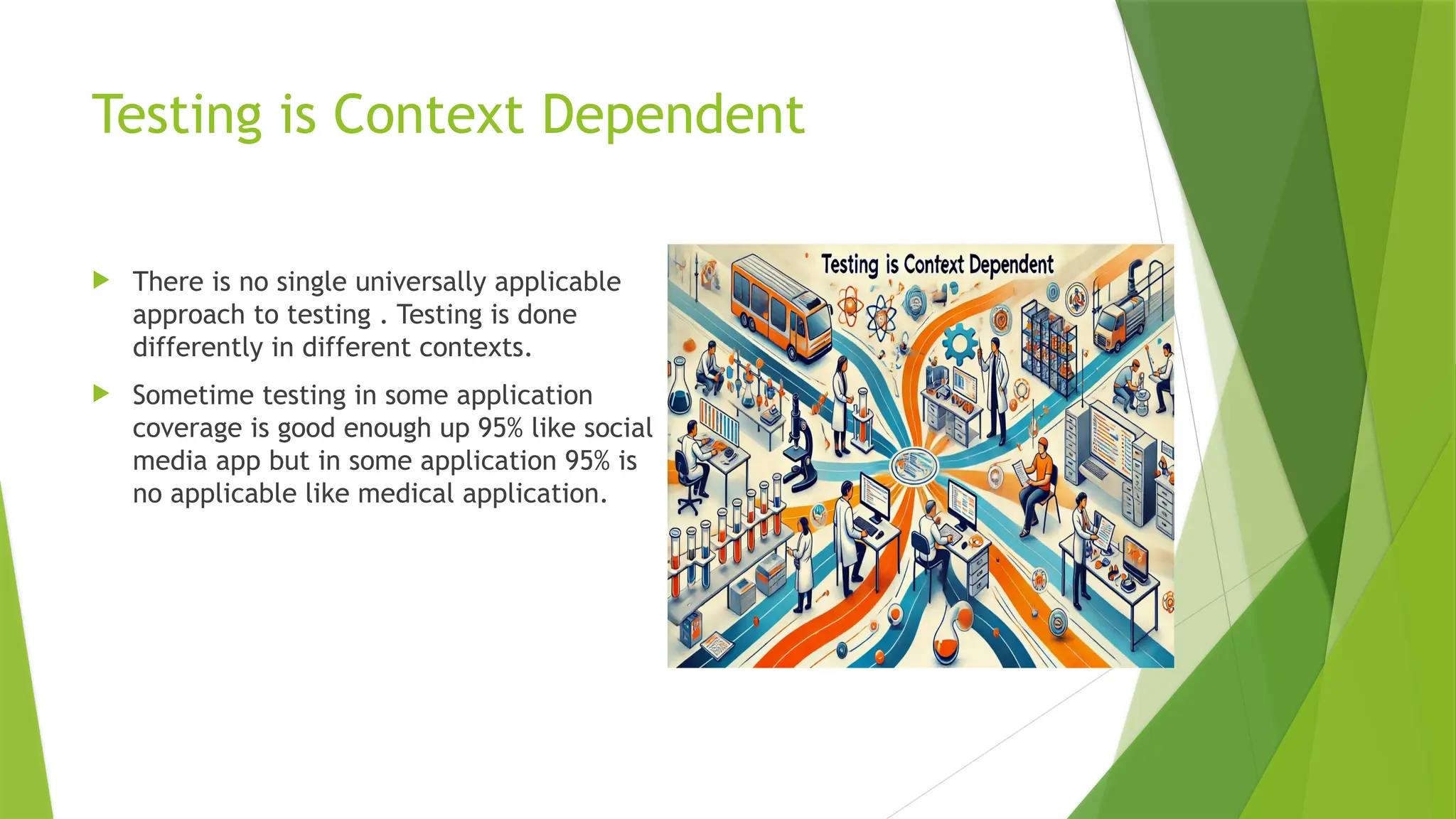 Testing is Context Dependent
 There is no single universally applicable
approach to testing . Testing is done
differently in different contexts.
 Sometime testing in some application
coverage is good enough up 95% like social
media app but in some application 95% is
no applicable like medical application.
 