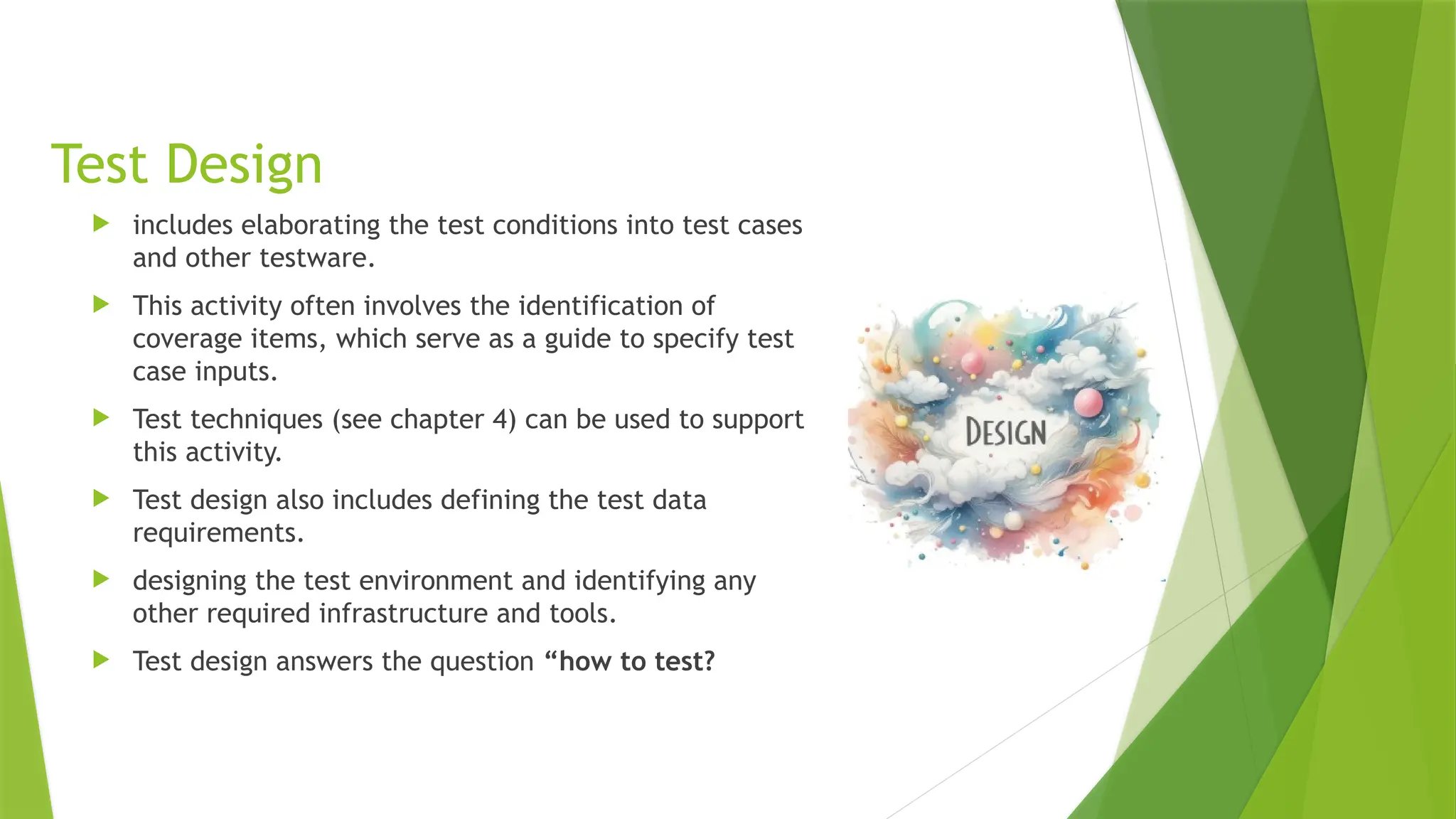 Test Design
 includes elaborating the test conditions into test cases
and other testware.
 This activity often involves the identification of
coverage items, which serve as a guide to specify test
case inputs.
 Test techniques (see chapter 4) can be used to support
this activity.
 Test design also includes defining the test data
requirements.
 designing the test environment and identifying any
other required infrastructure and tools.
 Test design answers the question “how to test?
 