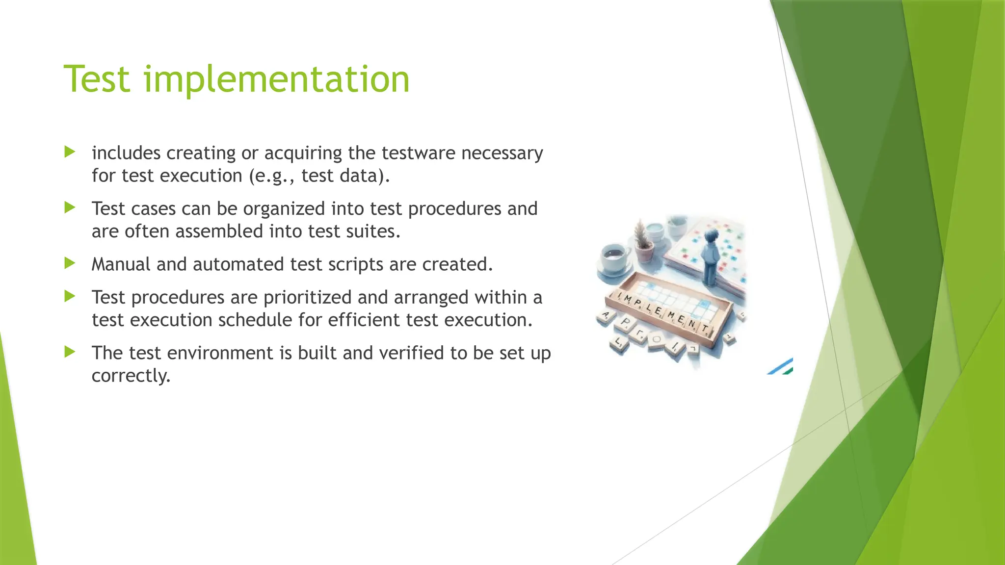 Test implementation
 includes creating or acquiring the testware necessary
for test execution (e.g., test data).
 Test cases can be organized into test procedures and
are often assembled into test suites.
 Manual and automated test scripts are created.
 Test procedures are prioritized and arranged within a
test execution schedule for efficient test execution.
 The test environment is built and verified to be set up
correctly.
 