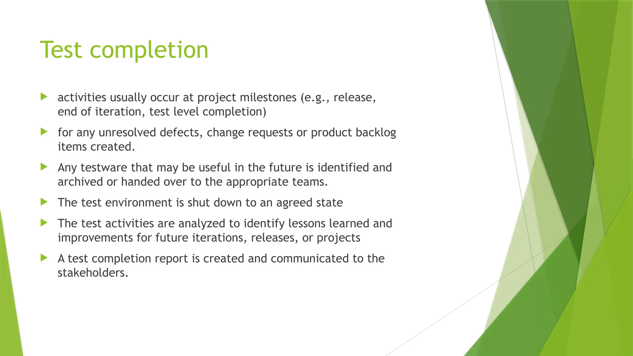 Test completion
 activities usually occur at project milestones (e.g., release,
end of iteration, test level completion)
 for any unresolved defects, change requests or product backlog
items created.
 Any testware that may be useful in the future is identified and
archived or handed over to the appropriate teams.
 The test environment is shut down to an agreed state
 The test activities are analyzed to identify lessons learned and
improvements for future iterations, releases, or projects
 A test completion report is created and communicated to the
stakeholders.
 