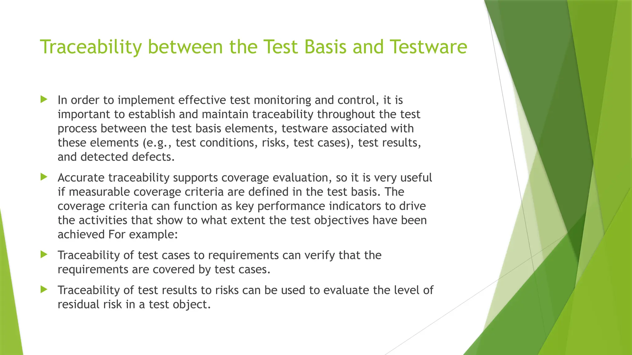 Traceability between the Test Basis and Testware
 In order to implement effective test monitoring and control, it is
important to establish and maintain traceability throughout the test
process between the test basis elements, testware associated with
these elements (e.g., test conditions, risks, test cases), test results,
and detected defects.
 Accurate traceability supports coverage evaluation, so it is very useful
if measurable coverage criteria are defined in the test basis. The
coverage criteria can function as key performance indicators to drive
the activities that show to what extent the test objectives have been
achieved For example:
 Traceability of test cases to requirements can verify that the
requirements are covered by test cases.
 Traceability of test results to risks can be used to evaluate the level of
residual risk in a test object.
 